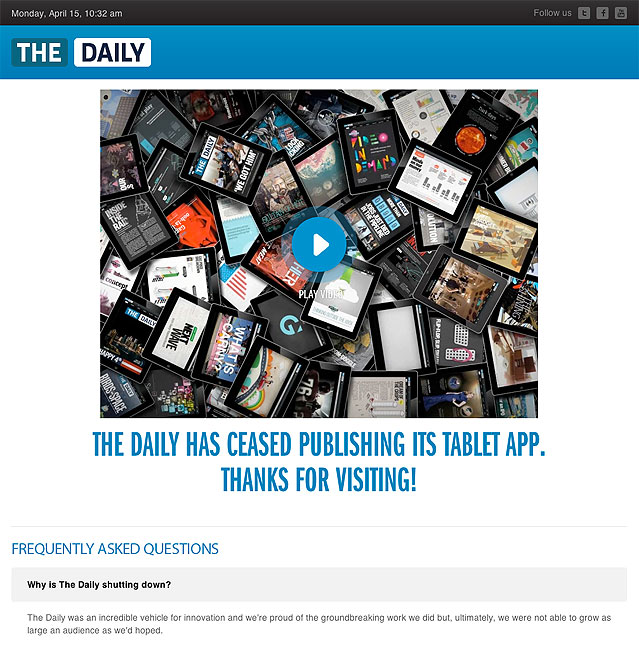 From TheDaily.com web site: Why is The Daily shutting down? The Daily was an incredible vehicle for innovation and we're proud of the groundbreaking work we did but, ultimately, we were not able to grow as large an audience as we'd hoped.